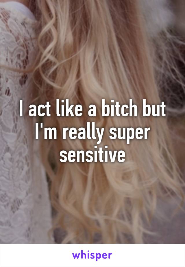 I act like a bitch but I'm really super sensitive