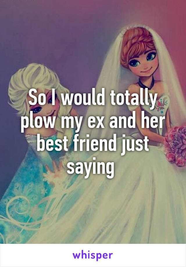 So I would totally plow my ex and her best friend just saying 