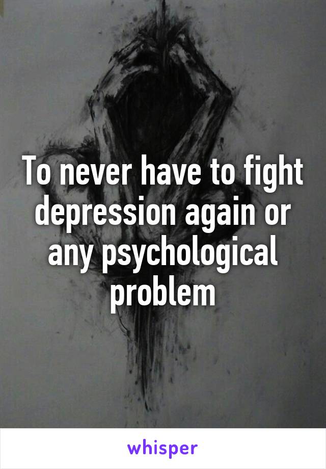 To never have to fight depression again or any psychological problem