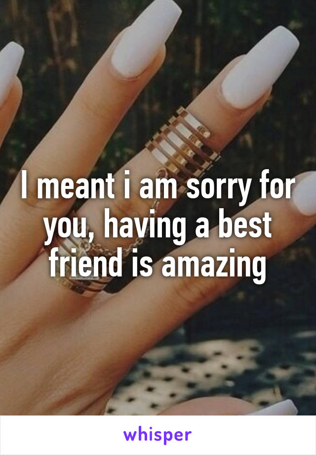 I meant i am sorry for you, having a best friend is amazing