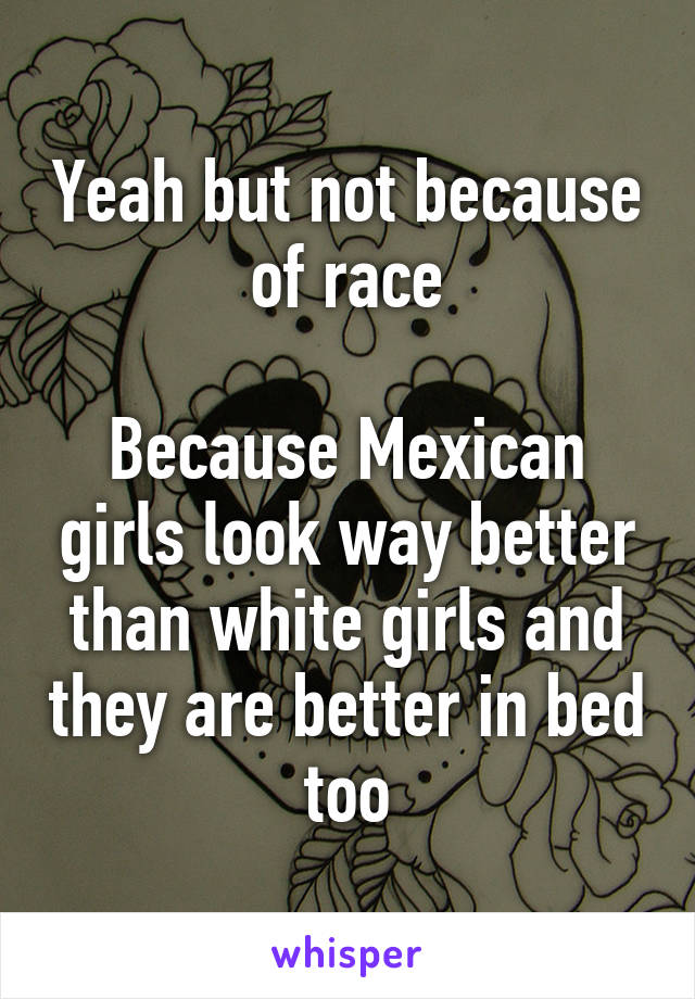 Yeah but not because of race

Because Mexican girls look way better than white girls and they are better in bed too