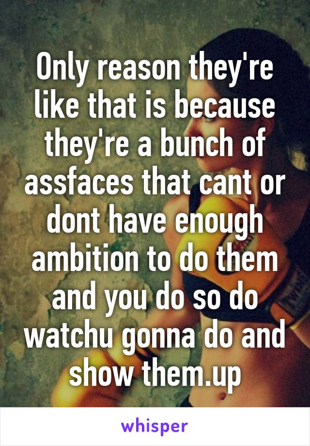 Only reason they're like that is because they're a bunch of assfaces that cant or dont have enough ambition to do them and you do so do watchu gonna do and show them.up