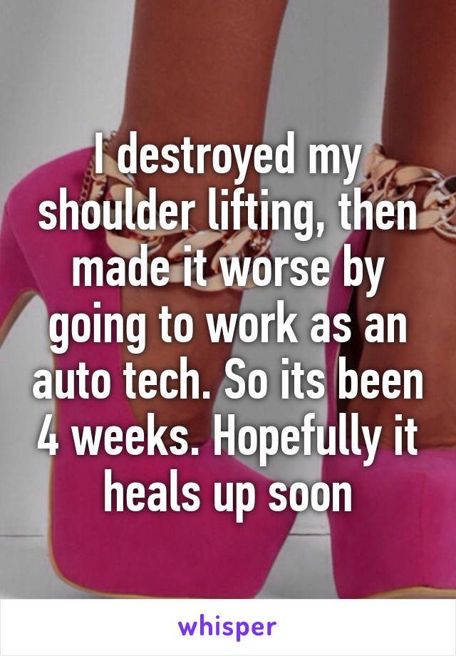 I destroyed my shoulder lifting, then made it worse by going to work as an auto tech. So its been 4 weeks. Hopefully it heals up soon