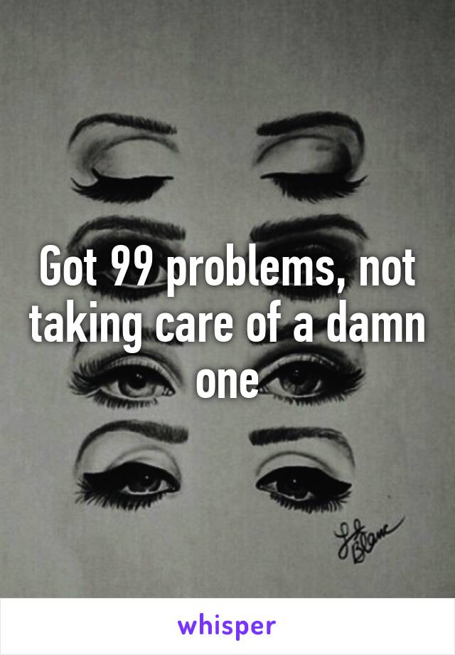 Got 99 problems, not taking care of a damn one