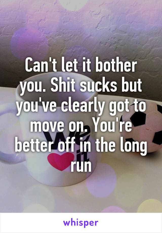 Can't let it bother you. Shit sucks but you've clearly got to move on. You're better off in the long run
