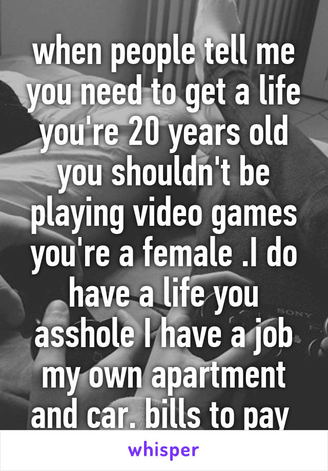 when people tell me you need to get a life you're 20 years old you shouldn't be playing video games you're a female .I do have a life you asshole I have a job my own apartment and car. bills to pay 