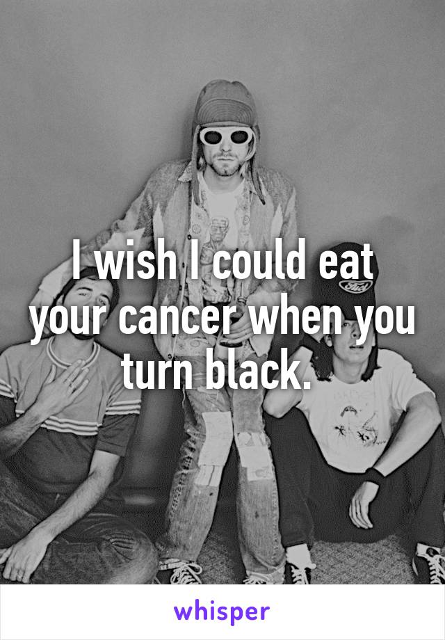 I wish I could eat your cancer when you turn black. 