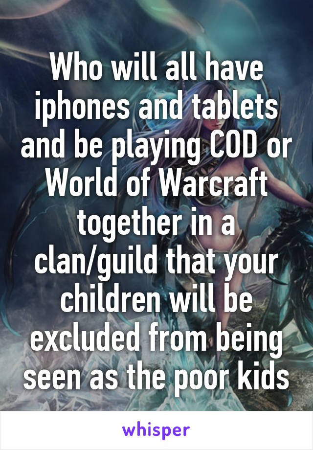Who will all have iphones and tablets and be playing COD or World of Warcraft together in a clan/guild that your children will be excluded from being seen as the poor kids