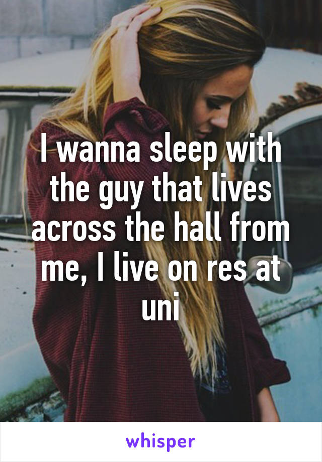 I wanna sleep with the guy that lives across the hall from me, I live on res at uni