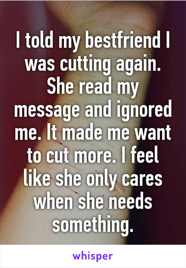 I told my bestfriend I was cutting again. She read my message and ignored me. It made me want to cut more. I feel like she only cares when she needs something.