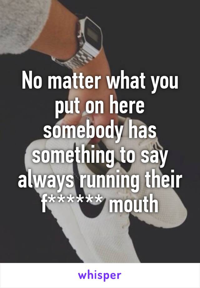 No matter what you put on here somebody has something to say always running their f****** mouth