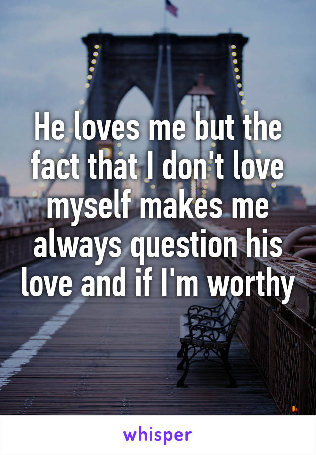 He loves me but the fact that I don't love myself makes me always question his love and if I'm worthy 