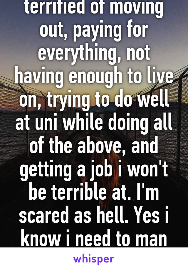 I'm 18 and still terrified of moving out, paying for everything, not having enough to live on, trying to do well at uni while doing all of the above, and getting a job i won't be terrible at. I'm scared as hell. Yes i know i need to man up, but all i hear is negative