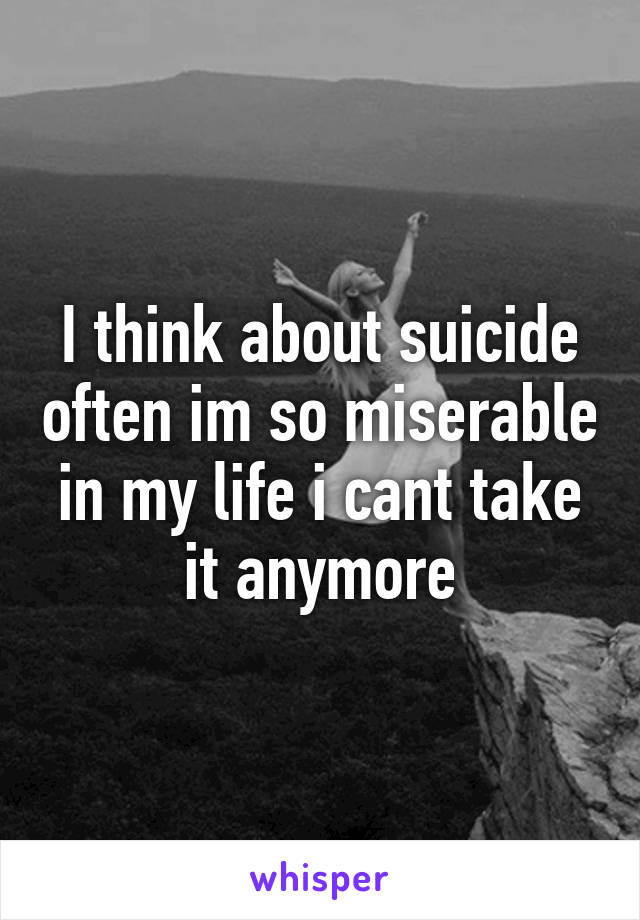 I think about suicide often im so miserable in my life i cant take it anymore