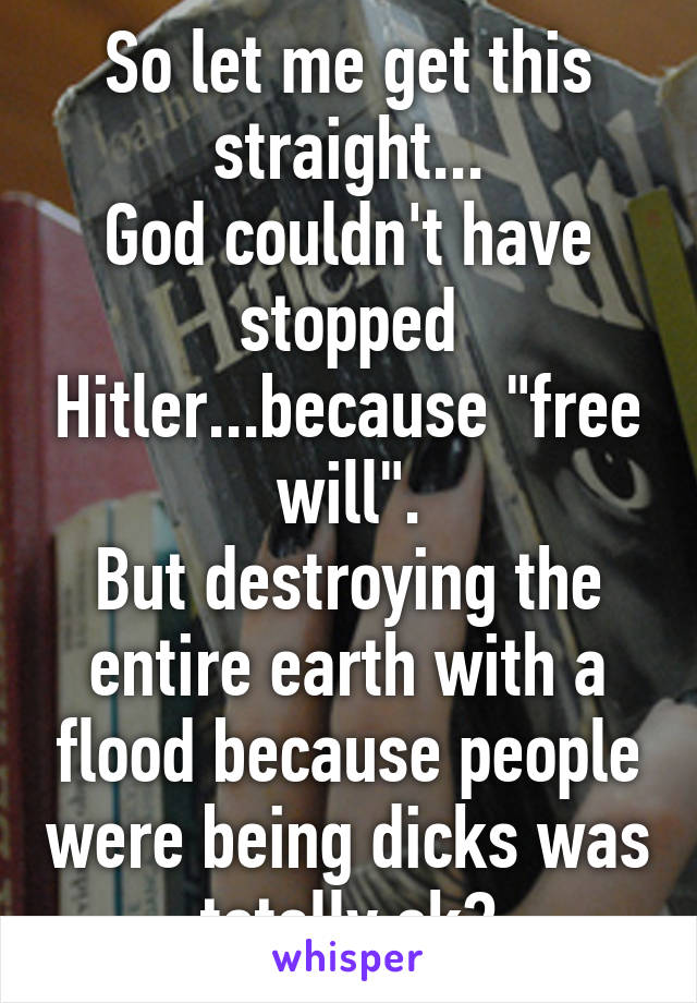 So let me get this straight...
God couldn't have stopped Hitler...because "free will".
But destroying the entire earth with a flood because people were being dicks was totally ok?