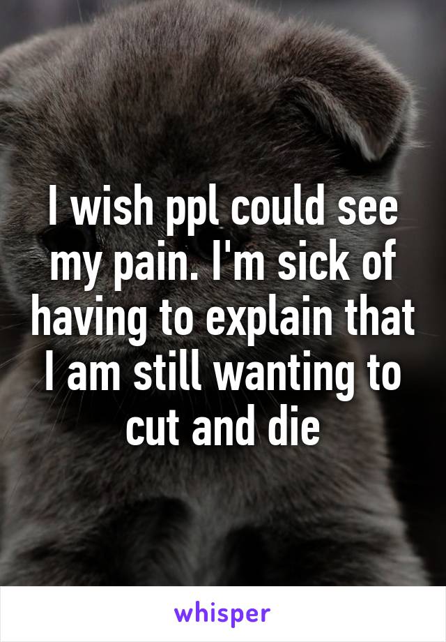 I wish ppl could see my pain. I'm sick of having to explain that I am still wanting to cut and die