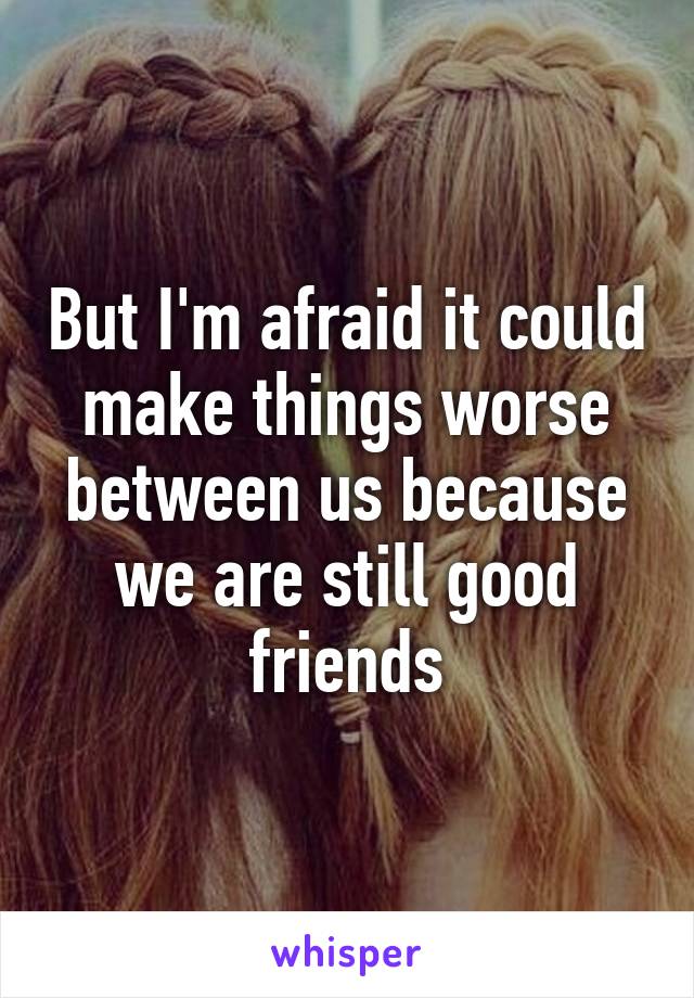 But I'm afraid it could make things worse between us because we are still good friends