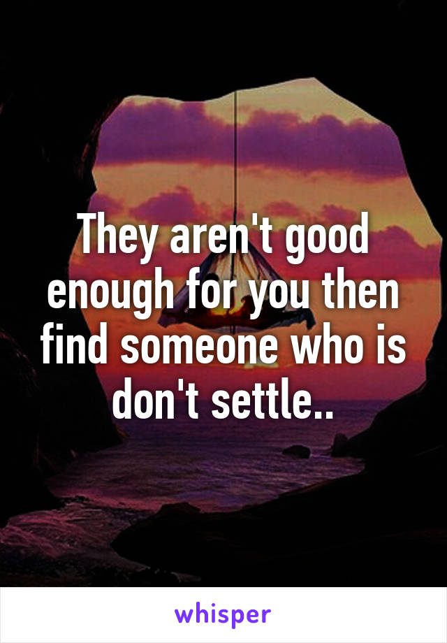 They aren't good enough for you then find someone who is don't settle..
