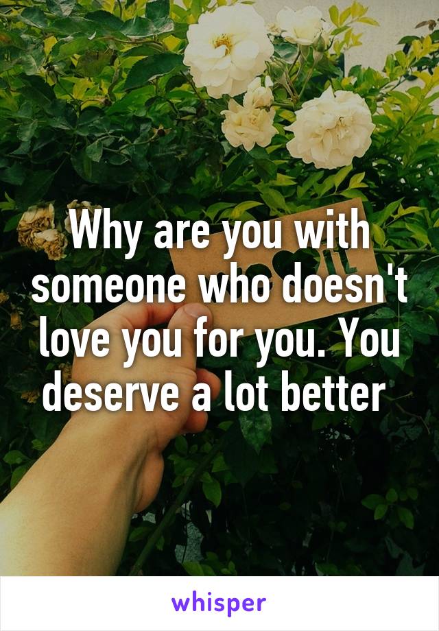 Why are you with someone who doesn't love you for you. You deserve a lot better 