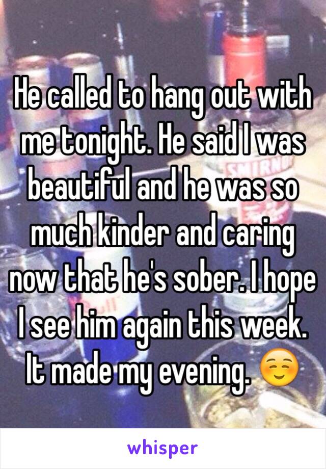 He called to hang out with me tonight. He said I was beautiful and he was so much kinder and caring now that he's sober. I hope I see him again this week. It made my evening. ☺️