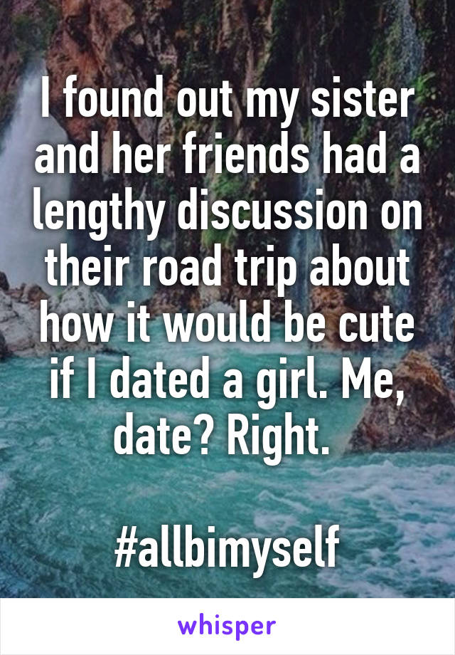 I found out my sister and her friends had a lengthy discussion on their road trip about how it would be cute if I dated a girl. Me, date? Right. 

#allbimyself