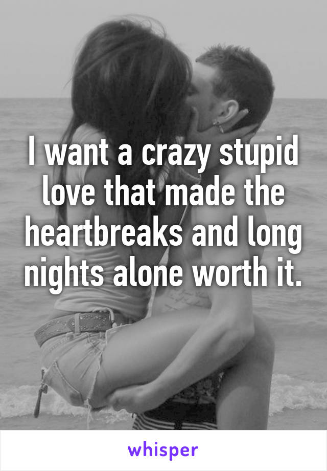 I want a crazy stupid love that made the heartbreaks and long nights alone worth it. 