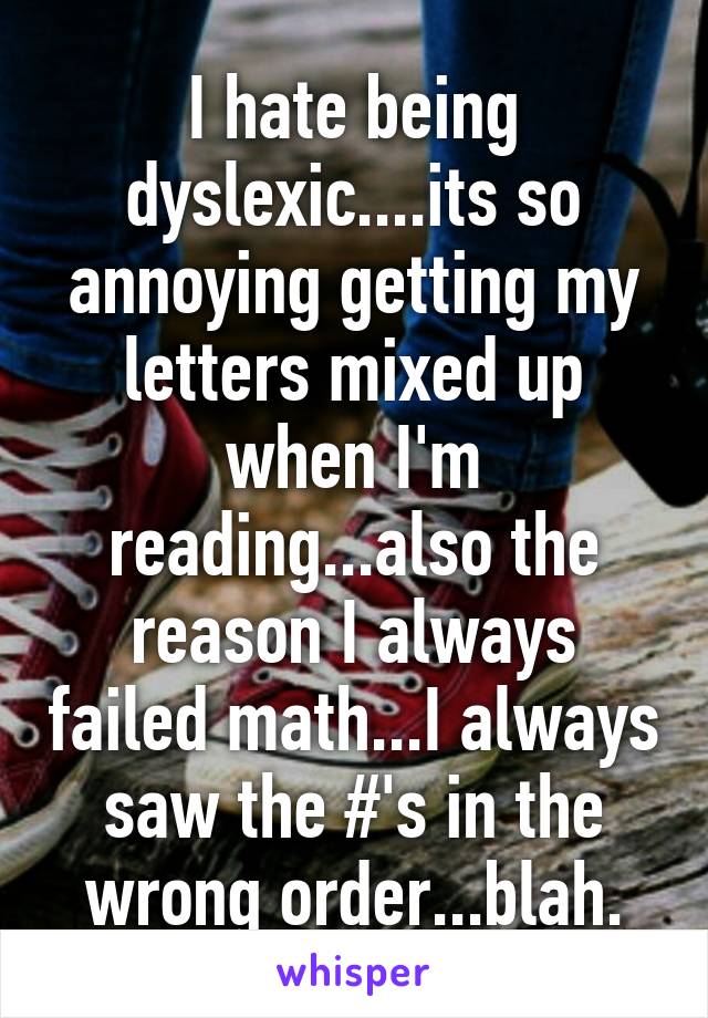 I hate being dyslexic....its so annoying getting my letters mixed up when I'm reading...also the reason I always failed math...I always saw the #'s in the wrong order...blah.