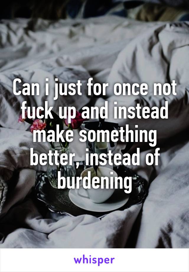 Can i just for once not fuck up and instead make something better, instead of burdening