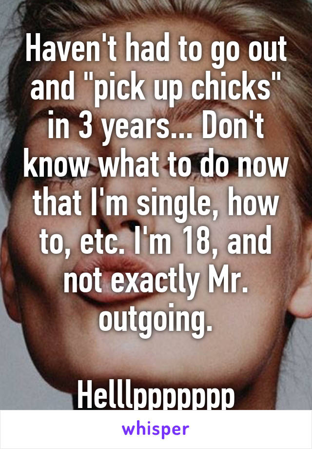 Haven't had to go out and "pick up chicks" in 3 years... Don't know what to do now that I'm single, how to, etc. I'm 18, and not exactly Mr. outgoing.

Helllppppppp