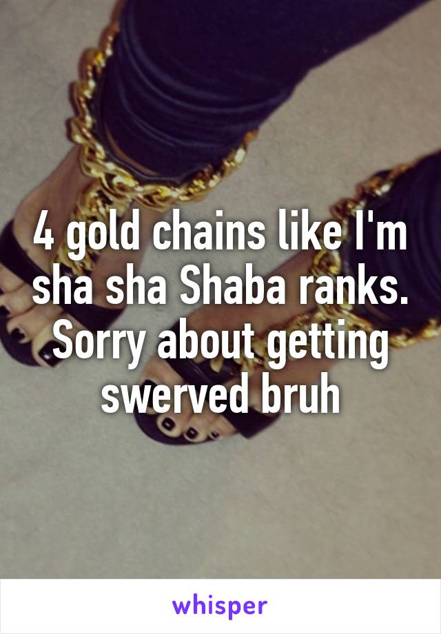 4 gold chains like I'm sha sha Shaba ranks. Sorry about getting swerved bruh