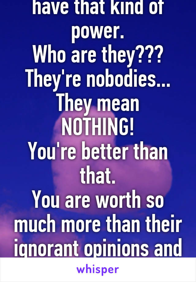 Don't let the assholes have that kind of power.
Who are they???
They're nobodies...
They mean NOTHING!
You're better than that.
You are worth so much more than their ignorant opinions and actions.
