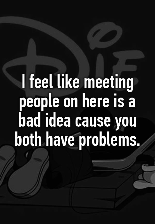 i-feel-like-meeting-people-on-here-is-a-bad-idea-cause-you-both-have