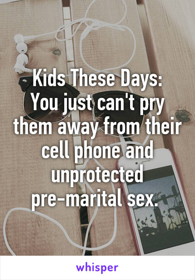 Kids These Days:
You just can't pry them away from their cell phone and unprotected pre-marital sex. 