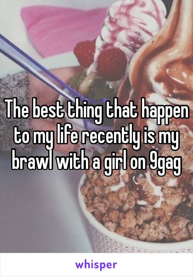 The best thing that happen to my life recently is my brawl with a girl on 9gag