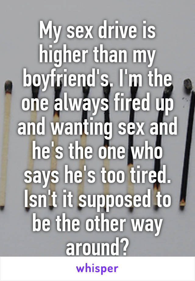 My sex drive is higher than my boyfriend's. I'm the one always fired up and wanting sex and he's the one who says he's too tired. Isn't it supposed to be the other way around?