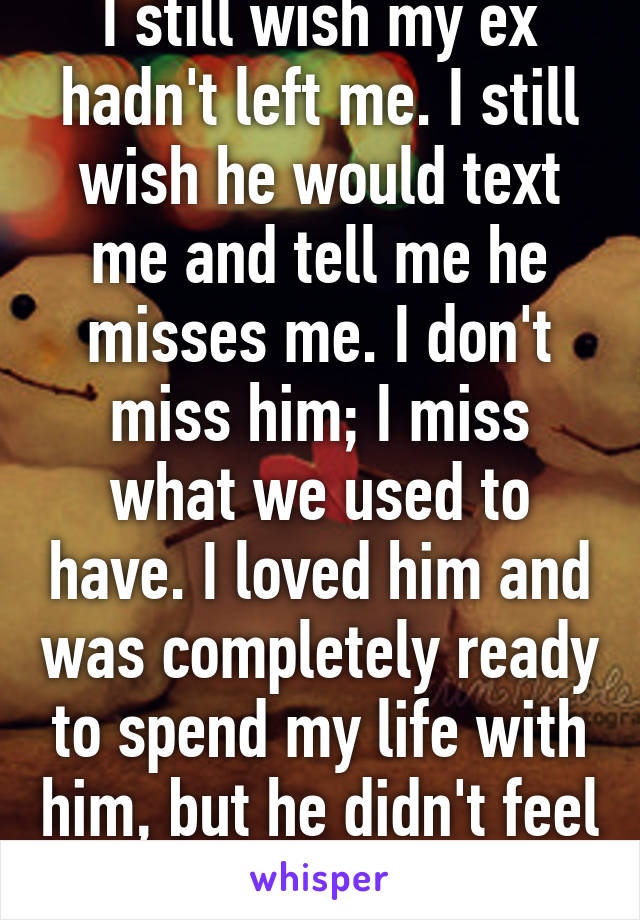 I still wish my ex hadn't left me. I still wish he would text me and tell me he misses me. I don't miss him; I miss what we used to have. I loved him and was completely ready to spend my life with him, but he didn't feel the same. 