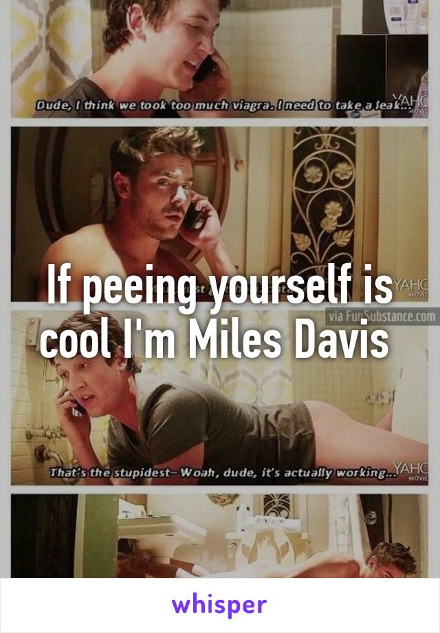 If peeing yourself is cool I'm Miles Davis 