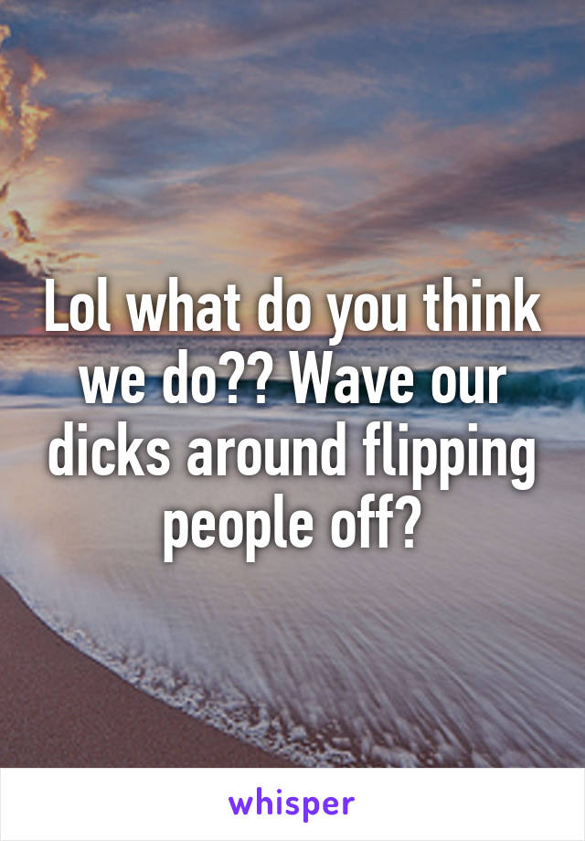 Lol what do you think we do?? Wave our dicks around flipping people off?