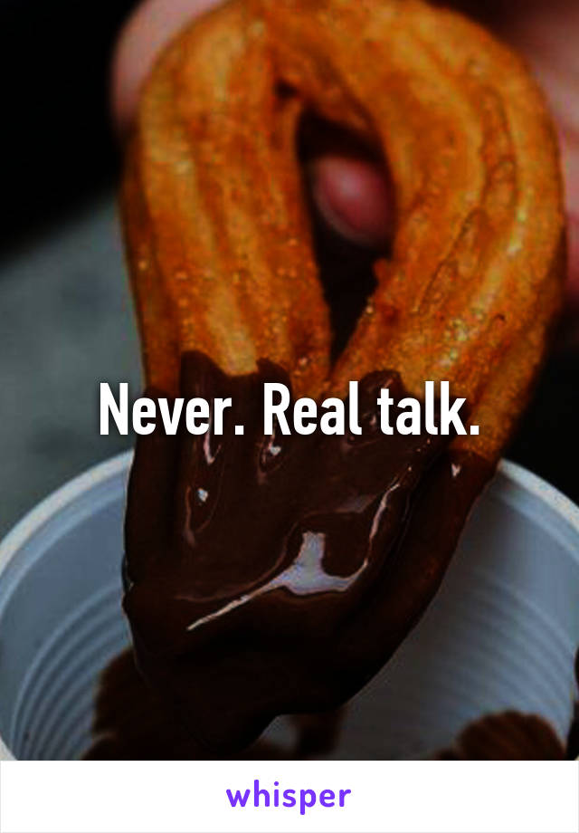 Never. Real talk.