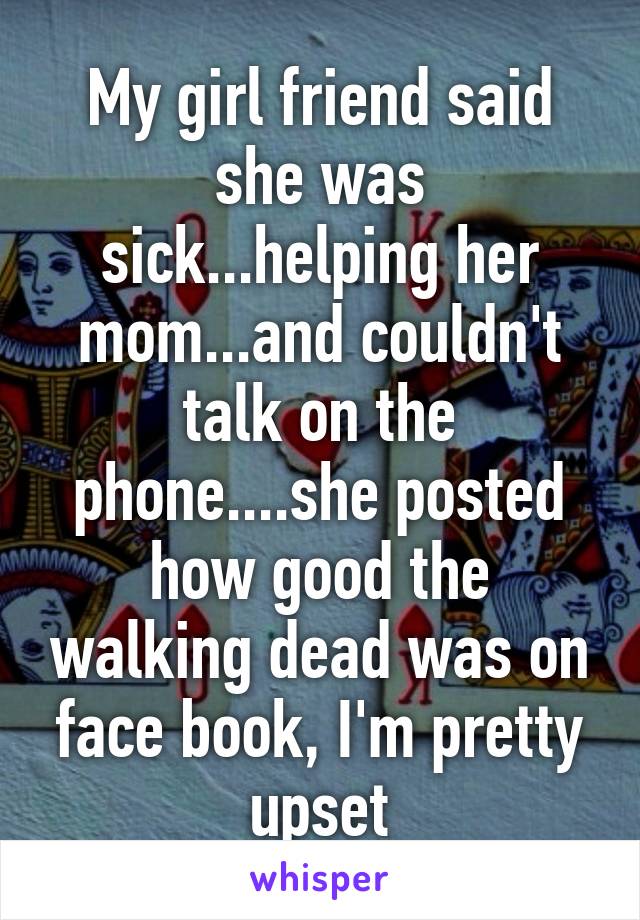 My girl friend said she was sick...helping her mom...and couldn't talk on the phone....she posted how good the walking dead was on face book, I'm pretty upset