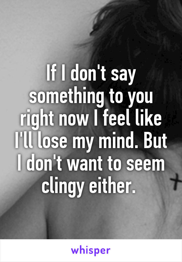 If I don't say something to you right now I feel like I'll lose my mind. But I don't want to seem clingy either. 