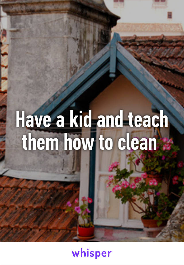 Have a kid and teach them how to clean 