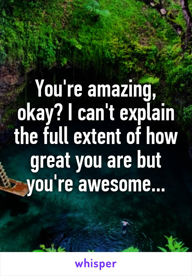 You're amazing, okay? I can't explain the full extent of how great you are but you're awesome...