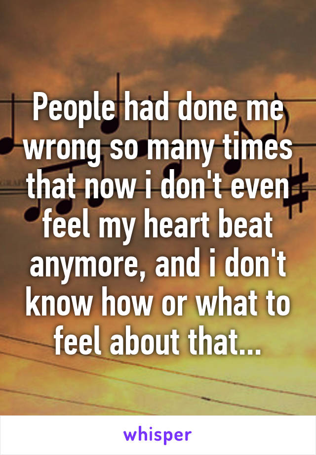 People had done me wrong so many times that now i don't even feel my heart beat anymore, and i don't know how or what to feel about that...