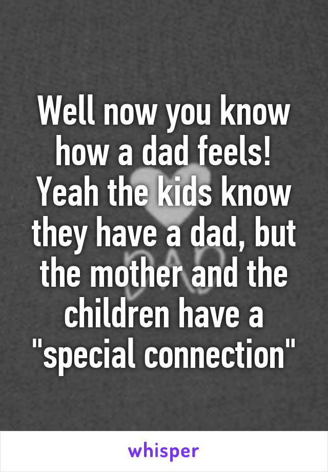 Well now you know how a dad feels! Yeah the kids know they have a dad, but the mother and the children have a "special connection"