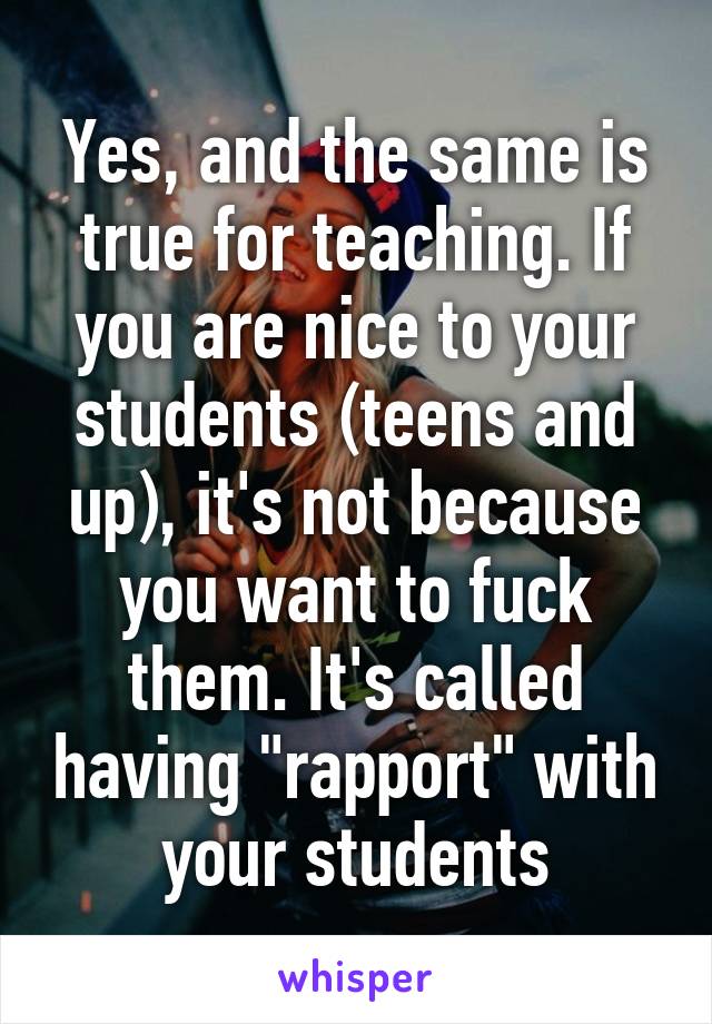 Yes, and the same is true for teaching. If you are nice to your students (teens and up), it's not because you want to fuck them. It's called having "rapport" with your students