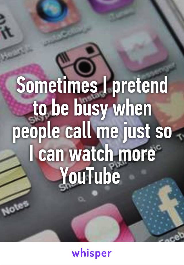 Sometimes I pretend to be busy when people call me just so I can watch more YouTube 