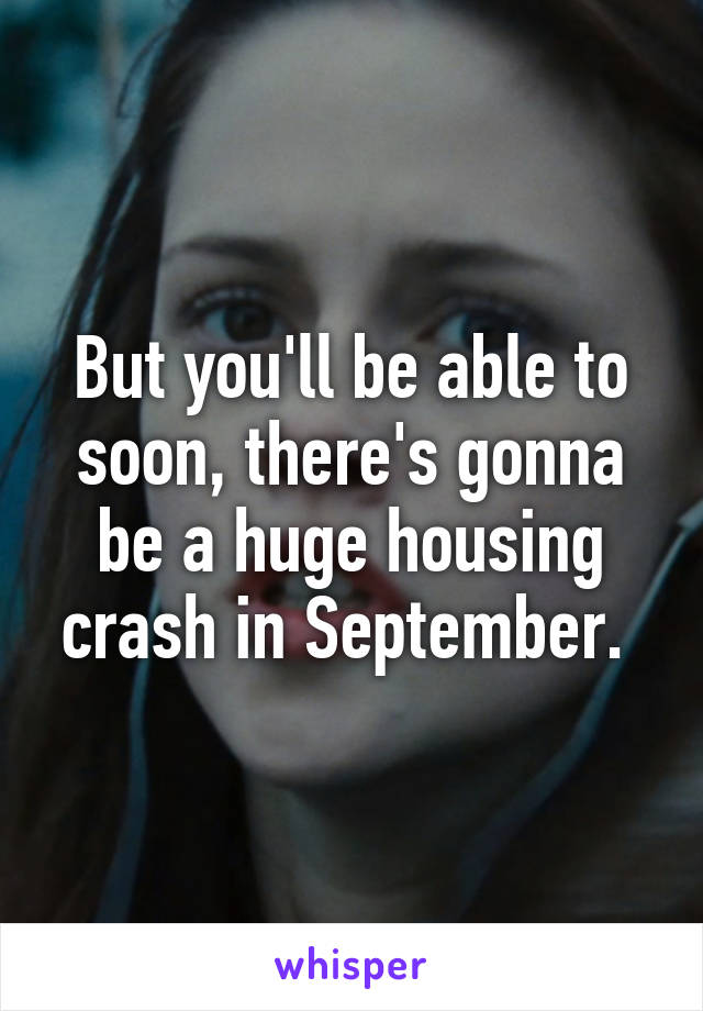 But you'll be able to soon, there's gonna be a huge housing crash in September. 