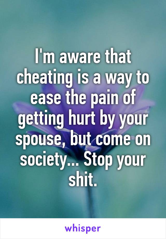 I'm aware that cheating is a way to ease the pain of getting hurt by your spouse, but come on society... Stop your shit.