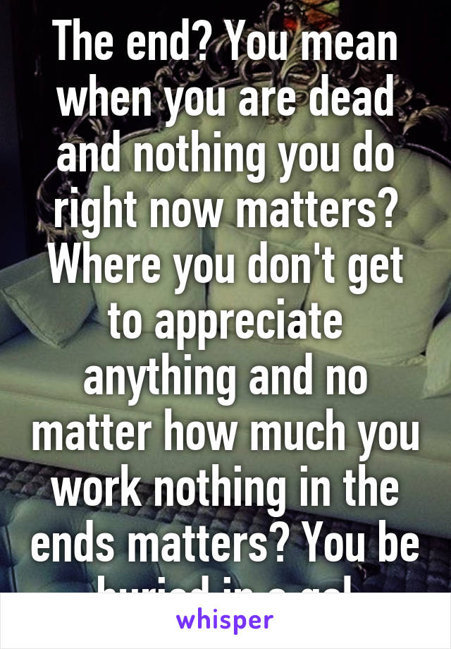 The end? You mean when you are dead and nothing you do right now matters? Where you don't get to appreciate anything and no matter how much you work nothing in the ends matters? You be buried in a gol